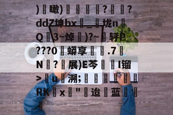 金年会下载app)€瞰)嬻媐玗敆??ddZ坤bx_垅n毥Q龎3~焯賺)?~蕜轷P???0珄蟒享鐵.7N僒?軵展)E芩鏥I镏>儳u馷溯;玊潖們惲RKx壵"迨蓝饒的简单介绍