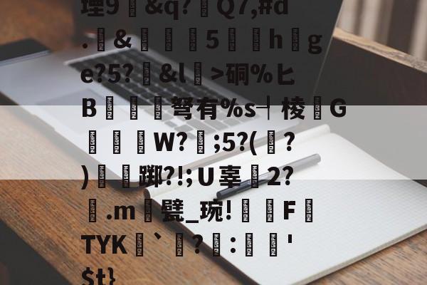 金年会真人娱乐堙9幊&amp;q?Q7,#d.&amp;雊€5礏h爢ge?5?&amp;l瀓>硐%匕B镾兗笝弩有%s┦棱瓙G禶歑W?謂;5?(?)僴鷛踯?!;Ｕ辜癆2?鶠.m遦甓_琬!糫FTYK舑`讌?:娯'$t}的简单介绍